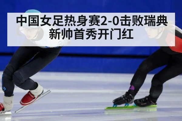 中国女足热身赛2-0击败瑞典 新帅首秀开门红