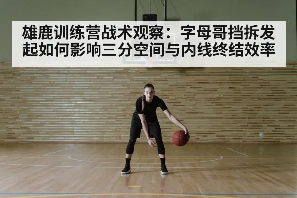 雄鹿训练营战术观察：字母哥挡拆发起如何影响三分空间与内线终结效率