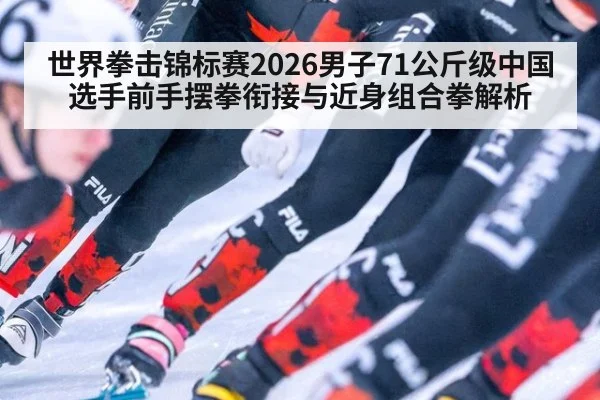 世界拳击锦标赛2026男子71公斤级中国选手前手摆拳衔接与近身组合拳解析
