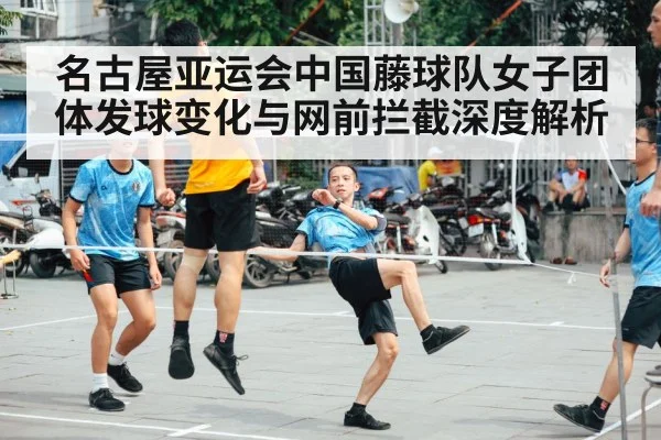 名古屋亚运会中国藤球队女子团体发球变化与网前拦截深度解析
