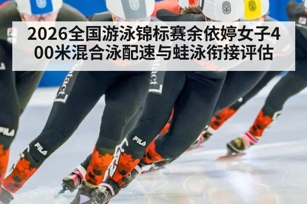 2026全国游泳锦标赛余依婷女子400米混合泳配速与蛙泳衔接评估